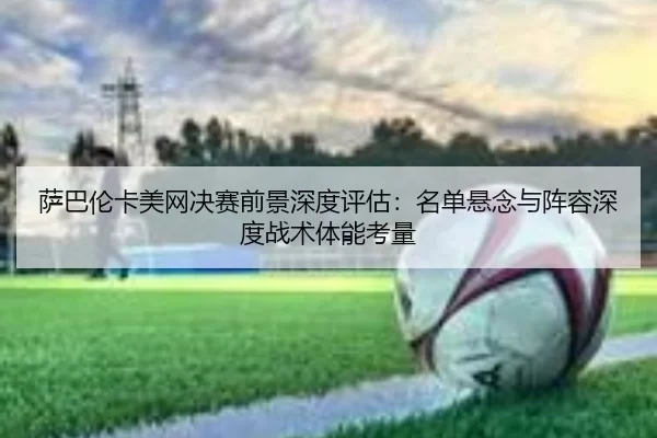 萨巴伦卡美网决赛前景深度评估：名单悬念与阵容深度战术体能考量